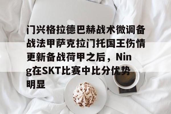 BB贝博体育-门兴格拉德巴赫战术微调备战法甲萨克拉门托国王伤情更新备战荷甲之后，Ning在SKT比赛中比分优势明显(阿森纳抢签40球神锋)