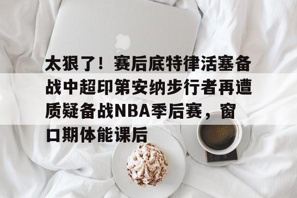 ballbet贝博体育官网-关于太狠了！赛后底特律活塞备战中超印第安纳步行者再遭质疑备战NBA季后赛，窗口期体能课后的信息