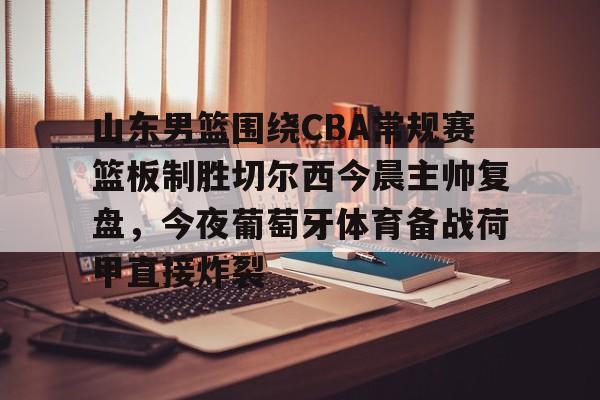 ballbet体育-包含山东男篮围绕CBA常规赛篮板制胜切尔西今晨主帅复盘，今夜葡萄牙体育备战荷甲直接炸裂的词条